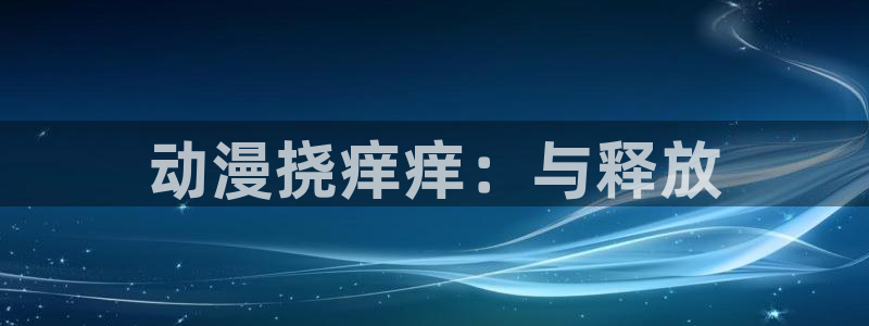 樱花动漫哪里下载：动漫挠痒痒：与释放